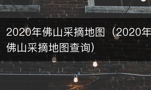 2020年佛山采摘地图（2020年佛山采摘地图查询）