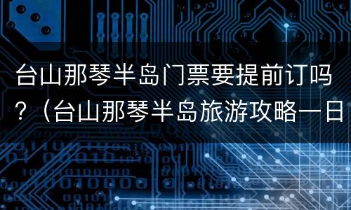 台山那琴半岛门票要提前订吗?（台山那琴半岛旅游攻略一日游门票）