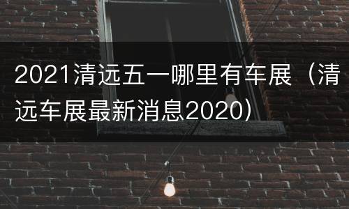 2021清远五一哪里有车展（清远车展最新消息2020）