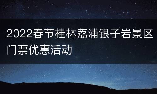 2022春节桂林荔浦银子岩景区门票优惠活动