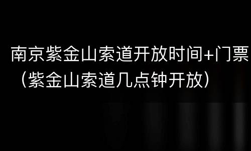 南京紫金山索道开放时间+门票（紫金山索道几点钟开放）