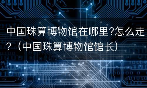 中国珠算博物馆在哪里?怎么走?（中国珠算博物馆馆长）
