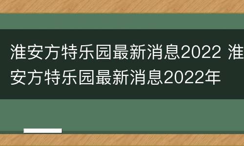 淮安方特乐园最新消息2022 淮安方特乐园最新消息2022年