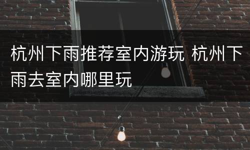 杭州下雨推荐室内游玩 杭州下雨去室内哪里玩