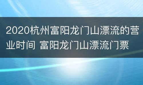 2020杭州富阳龙门山漂流的营业时间 富阳龙门山漂流门票