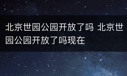 北京世园公园开放了吗 北京世园公园开放了吗现在