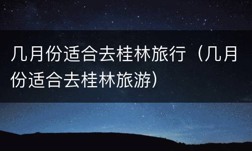 几月份适合去桂林旅行（几月份适合去桂林旅游）