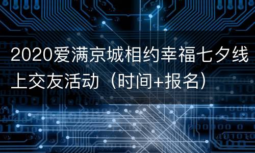 2020爱满京城相约幸福七夕线上交友活动（时间+报名)
