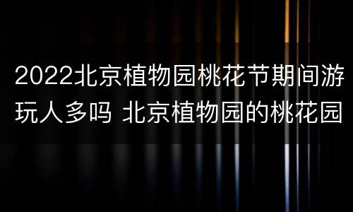 2022北京植物园桃花节期间游玩人多吗 北京植物园的桃花园