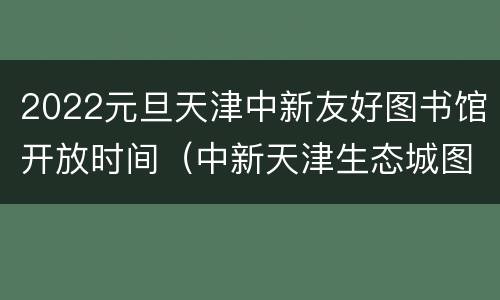 2022元旦天津中新友好图书馆开放时间（中新天津生态城图书馆几点关门）