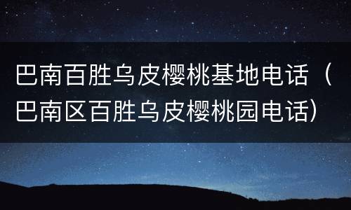 巴南百胜乌皮樱桃基地电话（巴南区百胜乌皮樱桃园电话）