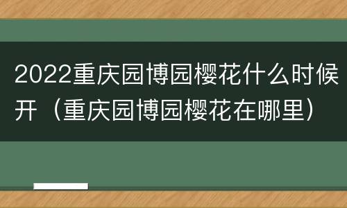 2022重庆园博园樱花什么时候开（重庆园博园樱花在哪里）