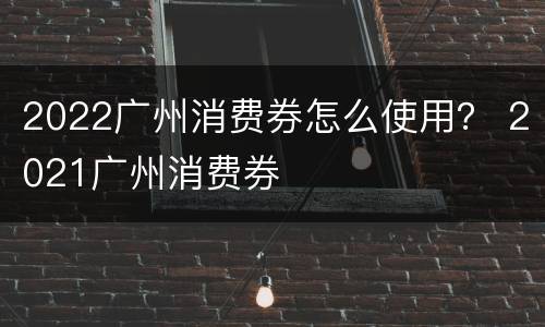 2022广州消费券怎么使用？ 2021广州消费券