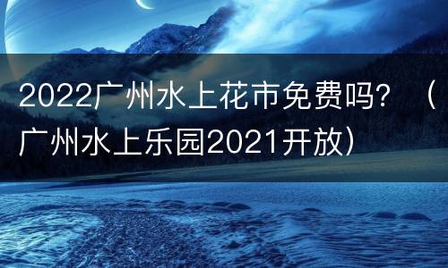 2022广州水上花市免费吗？（广州水上乐园2021开放）