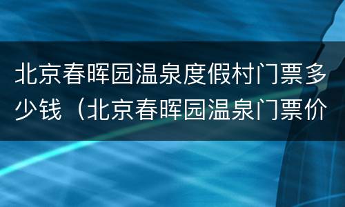 北京春晖园温泉度假村门票多少钱（北京春晖园温泉门票价格）