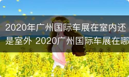 2020年广州国际车展在室内还是室外 2020广州国际车展在哪