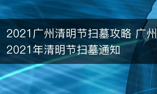 2021广州清明节扫墓攻略 广州2021年清明节扫墓通知