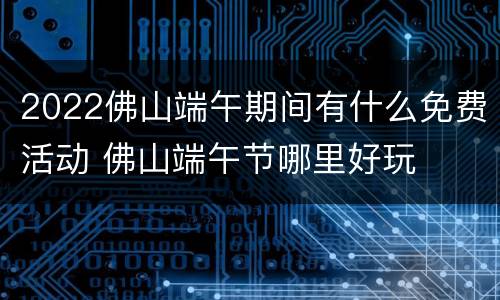 2022佛山端午期间有什么免费活动 佛山端午节哪里好玩