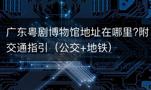 广东粤剧博物馆地址在哪里?附交通指引（公交+地铁）