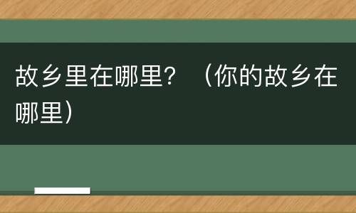 故乡里在哪里？（你的故乡在哪里）