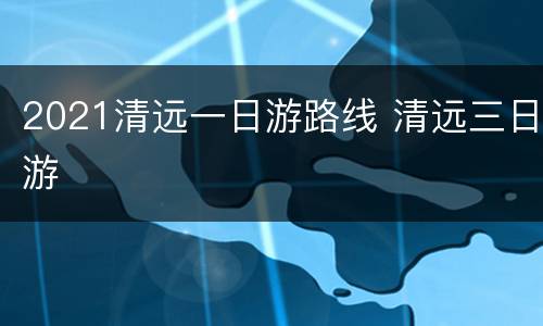 2021清远一日游路线 清远三日游