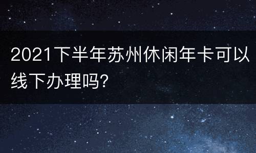 2021下半年苏州休闲年卡可以线下办理吗？