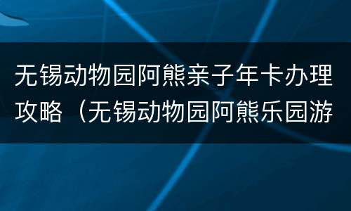 无锡动物园阿熊亲子年卡办理攻略（无锡动物园阿熊乐园游乐项目）