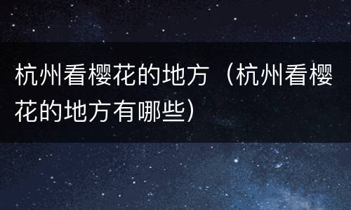 杭州看樱花的地方（杭州看樱花的地方有哪些）
