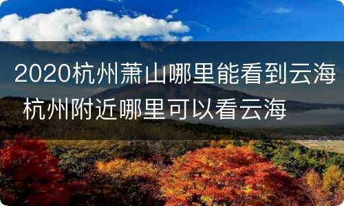 2020杭州萧山哪里能看到云海 杭州附近哪里可以看云海