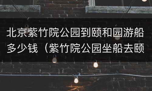 北京紫竹院公园到颐和园游船多少钱（紫竹院公园坐船去颐和园票价）