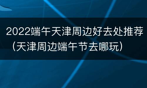2022端午天津周边好去处推荐（天津周边端午节去哪玩）