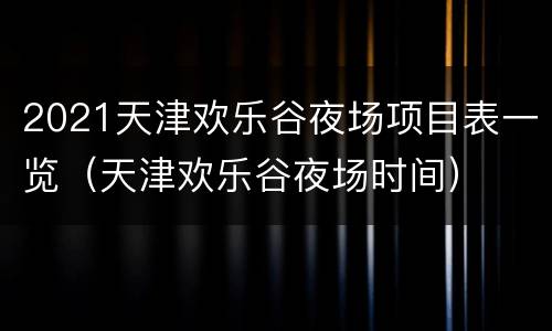 2021天津欢乐谷夜场项目表一览（天津欢乐谷夜场时间）