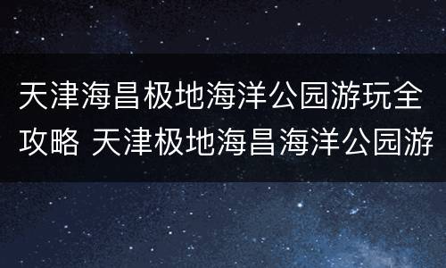 天津海昌极地海洋公园游玩全攻略 天津极地海昌海洋公园游览路线