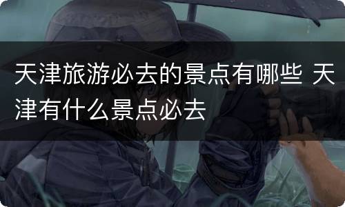 天津旅游必去的景点有哪些 天津有什么景点必去