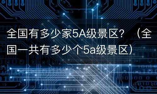 全国有多少家5A级景区？（全国一共有多少个5a级景区）