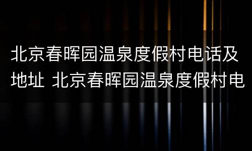 北京春晖园温泉度假村电话及地址 北京春晖园温泉度假村电话及地址是多少
