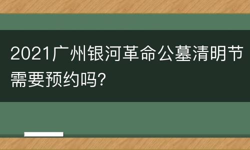2021广州银河革命公墓清明节需要预约吗？
