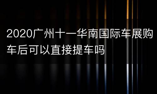 2020广州十一华南国际车展购车后可以直接提车吗