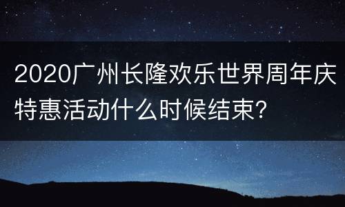 2020广州长隆欢乐世界周年庆特惠活动什么时候结束？