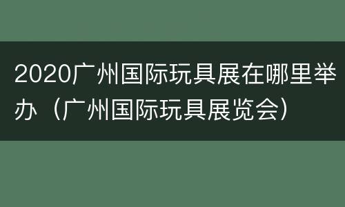 2020广州国际玩具展在哪里举办（广州国际玩具展览会）