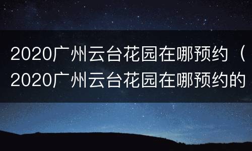 2020广州云台花园在哪预约（2020广州云台花园在哪预约的）