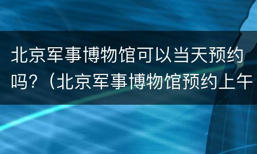 北京军事博物馆可以当天预约吗?（北京军事博物馆预约上午的下午去行吗）