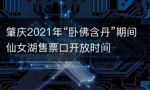 肇庆2021年“卧佛含丹”期间仙女湖售票口开放时间