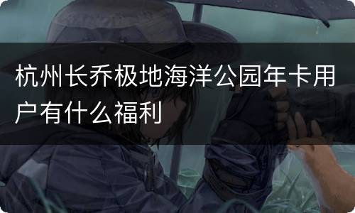 杭州长乔极地海洋公园年卡用户有什么福利