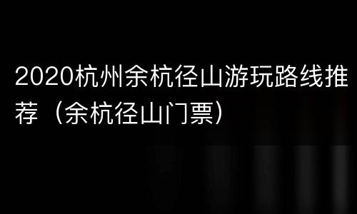 2020杭州余杭径山游玩路线推荐（余杭径山门票）