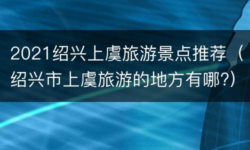 2021绍兴上虞旅游景点推荐（绍兴市上虞旅游的地方有哪?）