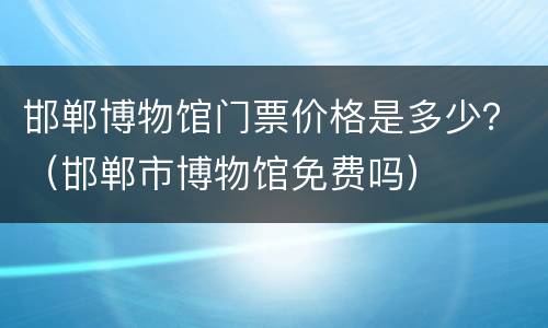 邯郸博物馆门票价格是多少？（邯郸市博物馆免费吗）