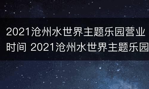 2021沧州水世界主题乐园营业时间 2021沧州水世界主题乐园营业时间是多少