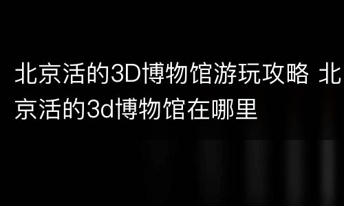 北京活的3D博物馆游玩攻略 北京活的3d博物馆在哪里