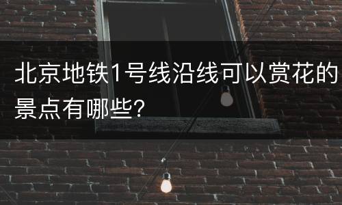 北京地铁1号线沿线可以赏花的景点有哪些？